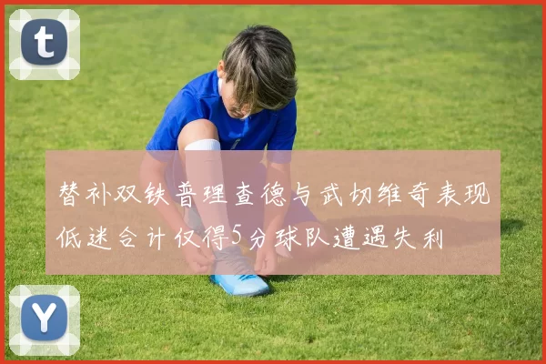替补双铁普理查德与武切维奇表现低迷合计仅得5分球队遭遇失利