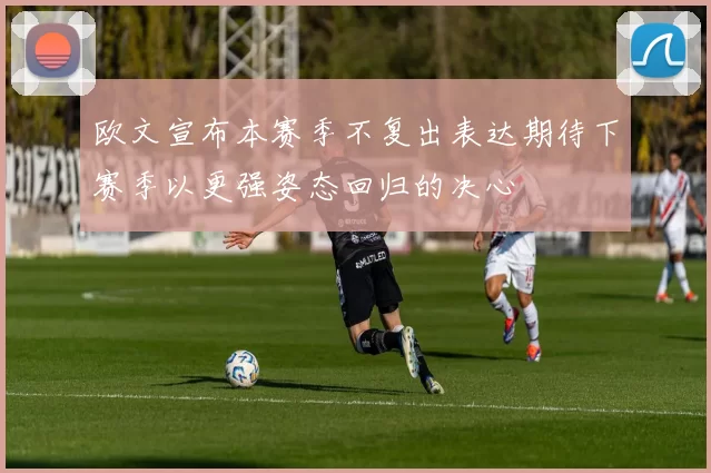 欧文宣布本赛季不复出表达期待下赛季以更强姿态回归的决心