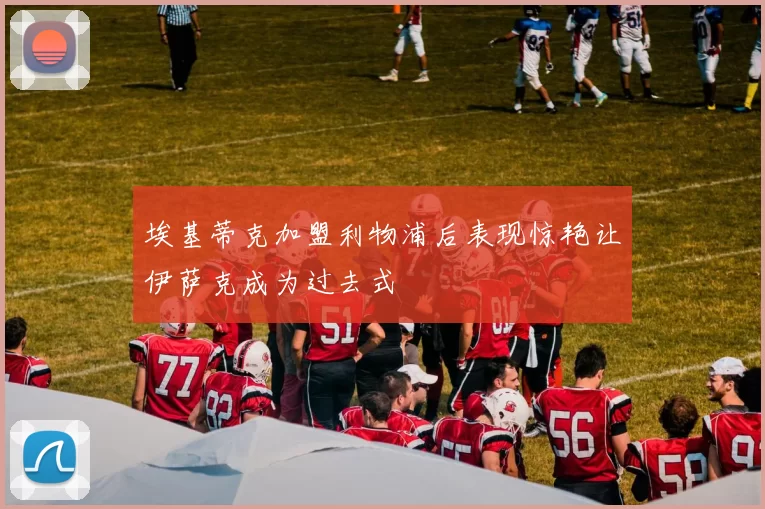 埃基蒂克加盟利物浦后表现惊艳让伊萨克成为过去式