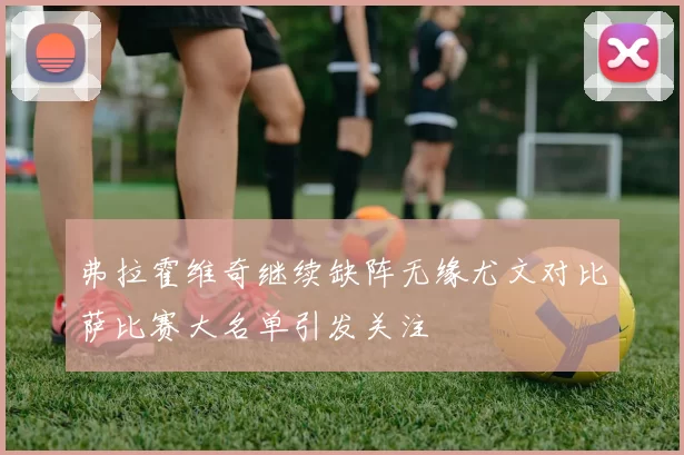 弗拉霍维奇继续缺阵无缘尤文对比萨比赛大名单引发关注