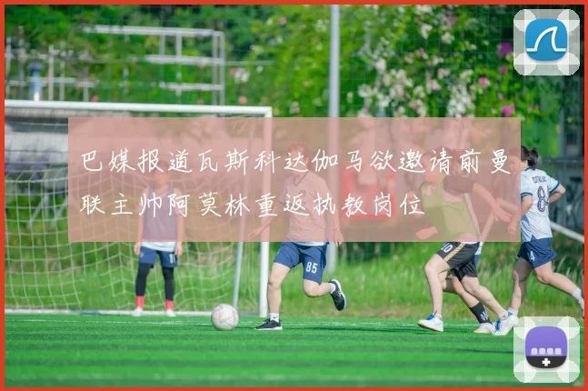 巴媒报道瓦斯科达伽马欲邀请前曼联主帅阿莫林重返执教岗位