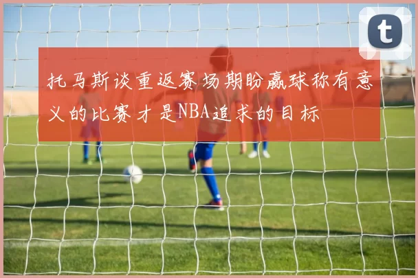托马斯谈重返赛场期盼赢球称有意义的比赛才是NBA追求的目标