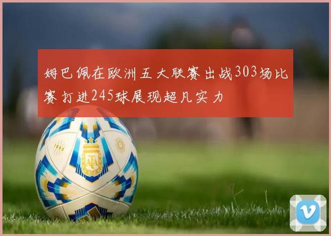 姆巴佩在欧洲五大联赛出战303场比赛打进245球展现超凡实力