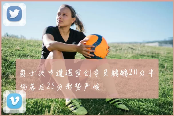 爵士次节遭遇重创净负鹈鹕20分半场落后25分形势严峻