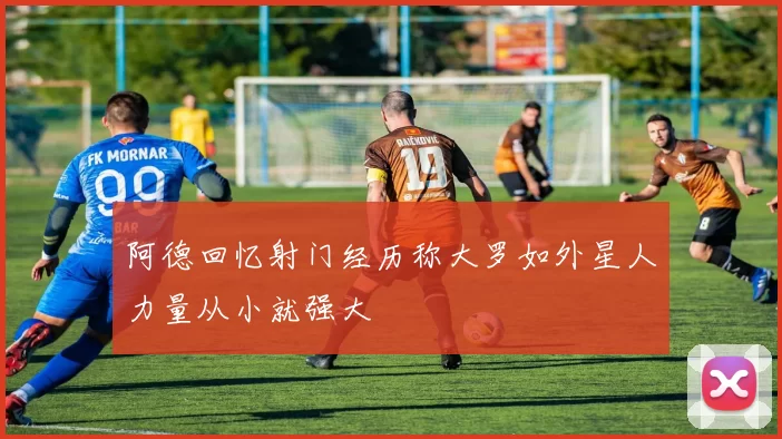 阿德回忆射门经历称大罗如外星人力量从小就强大