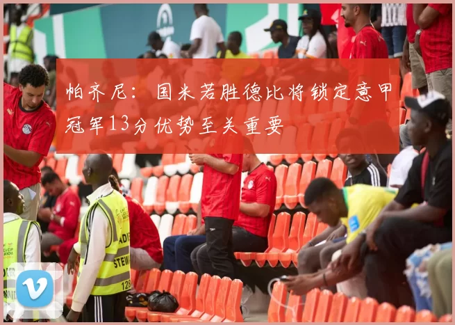 帕齐尼：国米若胜德比将锁定意甲冠军13分优势至关重要