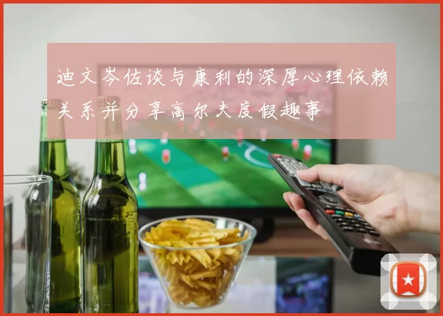 迪文岑佐谈与康利的深厚心理依赖关系并分享高尔夫度假趣事