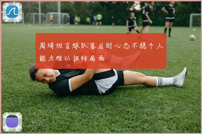 周琦坦言球队落后时心态不稳个人能力难以扭转局面