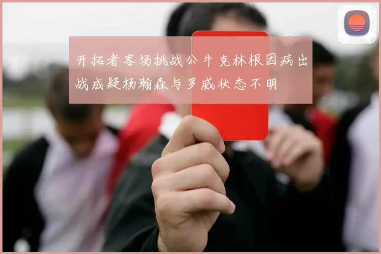 开拓者客场挑战公牛克林根因病出战成疑杨瀚森与罗威状态不明