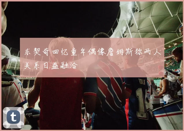 东契奇回忆童年偶像詹姆斯称两人关系日益融洽